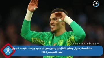 مانشستر سيتي يعلن اتفاق إيدرسون مع نادٍ جديد ويحدد حارسه البديل لهذا الموسم 2025